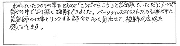 わかっていたつもりの事を改めて「こうだからこう」と説明していただけたので自分の中で撚り深く理解できました。パーソナルスタイリストさんの仕事の中に美容師の仕事とリンクする部分を多く見出せて、視野が広がった感じがします。