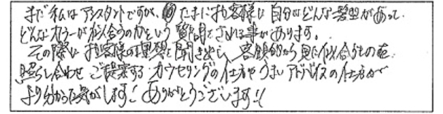 まだ私はアシスタントですが、たまにお客様に自分にどんな髪型があって、どんなカラーが似合うのかという質問をされる事があります。その際にお客様の理想を聞き出し、客観的に見た似合うものを照らし合わせご提案するカウンセリングの仕方やうまいアドバイスの仕方がより分かった気がします！ありがとうございます！