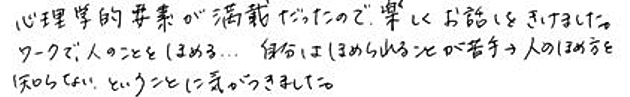 心理学的要素が満載だったので、楽しくお話をきけました。ワークで、人のことをほめる・・・自分はほめられることが苦手→人のほめ方を知らない、ということに気がつきました。