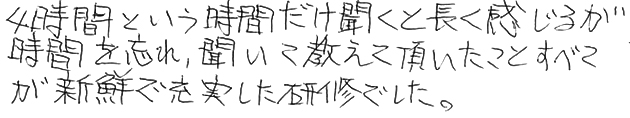 4時間という時間だけ聞くと長く感じるが時間を忘れ、聞いて教えて頂いたことすべてが新鮮で充実した研修でした。