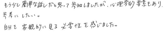 もう少し簡単な話だと思って参加しましたが、心理学的要素もあり参考にしたい。自分を客観的に見る必要性を感じました。