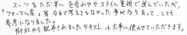 スーツをただ単に色合わせやスタイル重視で選んでいたが、フォーマル度など今まで考えてもこなかったことが多々あって、とても参考になりました。御社から配布されましたテキストは大事に使わせて頂きます。