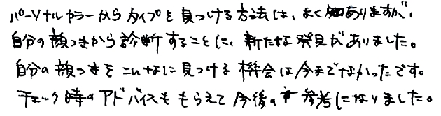 パーソナルカラーからタイプを見つける方法はよくありますが、自分の顔つきから診断することに、新たな発見がありました。自分の顔つきをこんなに見つける機会は今までなかったです。チェック時のアドバイスももらえて今後の参考になりました。